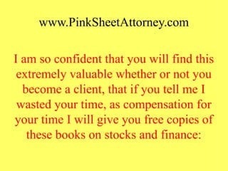 www.PinkSheetAttorney.com
I am so confident that you will find this
extremely valuable whether or not you
become a client, that if you tell me I
wasted your time, as compensation for
your time I will give you free copies of
these books on stocks and finance:
 