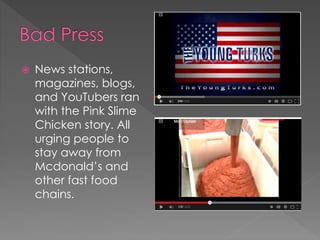  News stations, 
magazines, blogs, 
and YouTubers ran 
with the Pink Slime 
Chicken story. All 
urging people to 
stay away from 
Mcdonald’s and 
other fast food 
chains. 
 