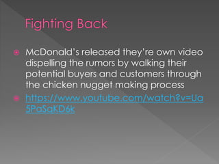  McDonald’s released they’re own video 
dispelling the rumors by walking their 
potential buyers and customers through 
the chicken nugget making process 
 https://www.youtube.com/watch?v=Ua 
5PaSqKD6k 
 