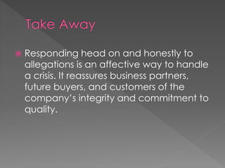  Responding head on and honestly to 
allegations is an affective way to handle 
a crisis. It reassures business partners, 
future buyers, and customers of the 
company’s integrity and commitment to 
quality. 
 