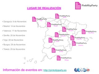 LUGAR DE REALIZACIÓN


                                                             Bilbao

                                    Vigo
Zaragoza: 9 de Noviembre

                                            Burgos
Madrid: 14 de Noviembre

Valencia: 17 de Noviembre                                            Zaragoza
                                                                                               Barcelona

Sevilla: 28 de Noviembre                                 Madrid

                                                                                 Castellón
Vigo: 28 de Noviembre
                                              Toledo

Burgos: 28 de Noviembre                                                            Valencia


Toledo: 29 de Noviembre
                                                       Sevilla




                                                                 Málaga




Información de eventos en: http://pinkslipparty.es
 