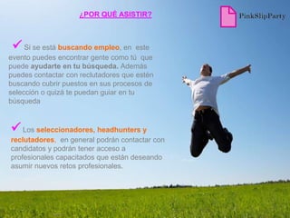 ¿POR QUÉ ASISTIR?



  Si se está buscando empleo, en       este
evento puedes encontrar gente como tú que
puede ayudarte en tu búsqueda. Además
puedes contactar con reclutadores que estén
buscando cubrir puestos en sus procesos de
selección o quizá te puedan guiar en tu
búsqueda


 Los seleccionadores, headhunters y
reclutadores, en general podrán contactar con
candidatos y podrán tener acceso a
profesionales capacitados que están deseando
asumir nuevos retos profesionales.
 