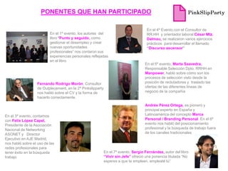 PONENTES QUE HAN PARTICIPADO

                                                                                      En el 4º Evento,con el Consultor de
                          En el 1º evento, los autores del                            RR.HH y orientador laboral César Mtz.
                          libro “Punto y seguido, como                                Dalmau, se realizaron varios ejercicios
                          gestionar el desempleo y crear                              prácticos para desarrollar el llamado
                          nuevas oportunidades                                        “Discurso ascensor”
                          profesionales” nos contaron sus
                          experiencias personales reflejadas
                          en el libro
                                                                                     En el 5º evento, Marta Saavedra,
                                                                                     Responsable Selección Dpto. RRHH en
                                                                                     Manpower, habló sobre cómo son los
                                                                                     procesos de selección visto desde la
                   Fernando Rodrigo Morón, Consultor                                 posición de reclutadores y traslado las
                   de Outplecement, en la 2ª Pinkslipparty                           ofertas de las diferentes líneas de
                   nos habló sobre el CV y la forma de                               negocio de la compañía
                   hacerlo correctamente.

                                                                                     Andrés Pérez Ortega, es pionero y
                                                                                     principal experto en España y
En el 3º evento, contamos                                                            Latinoamérica del concepto Marca
con Felix López Capel,                                                               Personal / Branding Personal. En el 6º
Presidente de la Asociación                                                          evento nos habló del posicionamiento
Nacional de Networking                                                               profesional y la búsqueda de trabajo fuera
ASONET y Director                                                                    de los canales tradicionales
Ejecutivo en AJE Madrid,
nos habló sobre el uso de las
redes profesionales para
tener éxito en la búsqueda                                   En el 7º evento, Sergio Fernández, autor del libro
trabajo                                                      “Vivir sin Jefe” ofreció una ponencia titulada “No
                                                             esperes a que te empleen, empleaté tú”
 