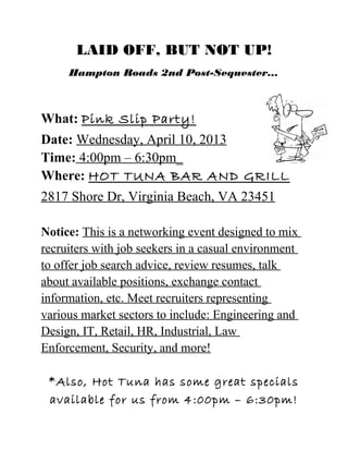 LAID OFF, BUT NOT UP!
     Hampton Roads 2nd Post-Sequester...



What: Pink Slip Party!
Date: Wednesday, April 10, 2013
Time: 4:00pm – 6:30pm_
Where: HOT TUNA BAR AND GRILL
2817 Shore Dr, Virginia Beach, VA 23451

Notice: This is a networking event designed to mix
recruiters with job seekers in a casual environment
to offer job search advice, review resumes, talk
about available positions, exchange contact
information, etc. Meet recruiters representing
various market sectors to include: Engineering and
Design, IT, Retail, HR, Industrial, Law
Enforcement, Security, and more!

 *Also, Hot Tuna has some great specials
 available for us from 4:00pm – 6:30pm!
 