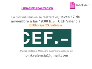 LUGAR DE REALIZACIÓN


La próxima reunión se realizará el jueves 17 de
noviembre a las 19:00 h. en CEF Valencia
            C/Alboraya 23, Valencia




      Plazas limitadas. Necesario confirmar asistencia en

           pinkvalencia@gmail.com
 