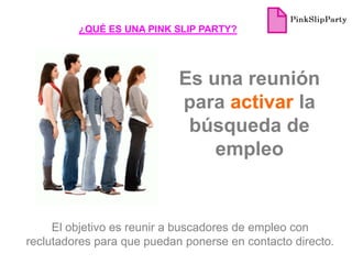 ¿QUÉ ES UNA PINK SLIP PARTY?




                            Es una reunión
                            para activar la
                             búsqueda de
                                empleo


     El objetivo es reunir a buscadores de empleo con
reclutadores para que puedan ponerse en contacto directo.
 