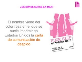¿DÉ DÓNDE SURGE LA IDEA?




 El nombre viene del
color rosa en el que se
   suele imprimir en
Estados Unidos la carta
 de comunicación de
        despido
 