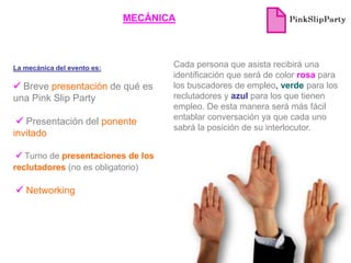 MECÁNICA




La mecánica del evento es:          Cada persona que asista recibirá una
                                    identificación que será de color rosa para
 Breve presentación de qué es      los buscadores de empleo, verde para los
una Pink Slip Party                 reclutadores y azul para los que tienen
                                    empleo. De esta manera será más fácil
                                    entablar conversación ya que cada uno
  Presentación del ponente
                                    sabrá la posición de su interlocutor.
invitado

  Turno de presentaciones de los
reclutadores (no es obligatorio)

 Networking
 