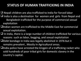 STATUS OF HUMAN TRAFFICKING IN INDIA
 Nepali children are also trafficked to India for forced labor
 India is also a destination for women and girls from Nepal and
Bangladesh trafficked for the purpose of commercial sexual
exploitation
Indian women are trafficked to the Middle East for commercial
sexual exploitation.
 In India, there is a large number of children trafficked for various
reasons such as labor, begging, and sexual exploitation
Debt bondage in India was legally abolished in 1976 but it
remains prevalent , Mostly in Agricultural areas.
India police have arrested the kingpin of a trafficking racket who
sold hundreds of poor tribal girls for domestic slavery in the
country's capital.
 