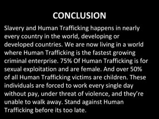 CONCLUSION
Slavery and Human Trafficking happens in nearly
every country in the world, developing or
developed countries. We are now living in a world
where Human Trafficking is the fastest growing
criminal enterprise. 75% Of Human Trafficking is for
sexual exploitation and are female. And over 50%
of all Human Trafficking victims are children. These
individuals are forced to work every single day
without pay, under threat of violence, and they’re
unable to walk away. Stand against Human
Trafficking before its too late.
 