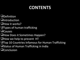 CONTENTS
Definition
Introduction
How it works?
Types of human trafficking
Causes
How Does it Sometimes Happen?
How we help to prevent HT
Top 10 Countries Infamous for Human Trafficking
Status of Human Trafficking in India
Conclusion
 
