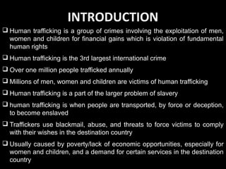 INTRODUCTION
 Human trafficking is a group of crimes involving the exploitation of men,
women and children for financial gains which is violation of fundamental
human rights
 Human trafficking is the 3rd largest international crime
 Over one million people trafficked annually
 Millions of men, women and children are victims of human trafficking
 Human trafficking is a part of the larger problem of slavery
 human trafficking is when people are transported, by force or deception,
to become enslaved
 Traffickers use blackmail, abuse, and threats to force victims to comply
with their wishes in the destination country
 Usually caused by poverty/lack of economic opportunities, especially for
women and children, and a demand for certain services in the destination
country
 