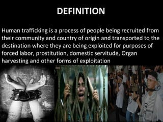 DEFINITION
Human trafficking is a process of people being recruited from
their community and country of origin and transported to the
destination where they are being exploited for purposes of
forced labor, prostitution, domestic servitude, Organ
harvesting and other forms of exploitation
 