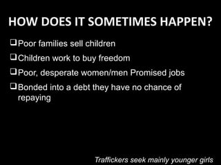 HOW DOES IT SOMETIMES HAPPEN?
Poor families sell children
Children work to buy freedom
Poor, desperate women/men Promised jobs
Bonded into a debt they have no chance of
repaying
Traffickers seek mainly younger girls
 