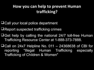 How you can help to prevent Human
trafficking?
Call your local police department
Report suspected trafficking crimes
Get help by calling the national 24/7 toll-free Human
Trafficking Resource Center at 1-888-373-7888.
Call on 24x7 Helpline No. 011 – 24368638 of CBI for
reporting "Illegal Human Trafficking especially
Trafficking of Children & Women"
 