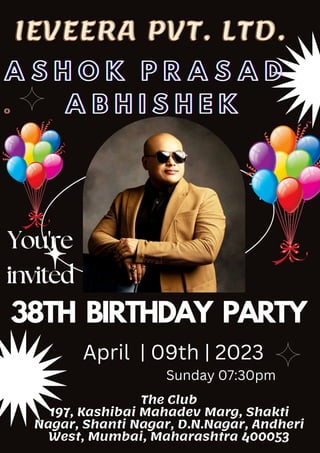 You're
invited
38TH BIRTHDAY PARTY
A S H O K P R A S A D
A S H O K P R A S A D
A S H O K P R A S A D
.
.
. A B H I S H E K
A B H I S H E K
A B H I S H E K
The Club
197, Kashibai Mahadev Marg, Shakti
Nagar, Shanti Nagar, D.N.Nagar, Andheri
West, Mumbai, Maharashtra 400053
April | 09th | 2023
Sunday 07:30pm
IEVEERA PVT. LTD.
IEVEERA PVT. LTD.
 