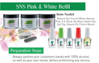 SNS Pink & White Refill 
Items Needed 
Natural Set, French White, Natural 
Pink, E.A. Bond, Gel Base, Sealer Dry, 
Gel Top, Vitamin Oil, French Mould 
Preparation Steps 
Always sanitize your customers hands with 100% alcohol, 
as well as your own hands, before preforming any service. 
 