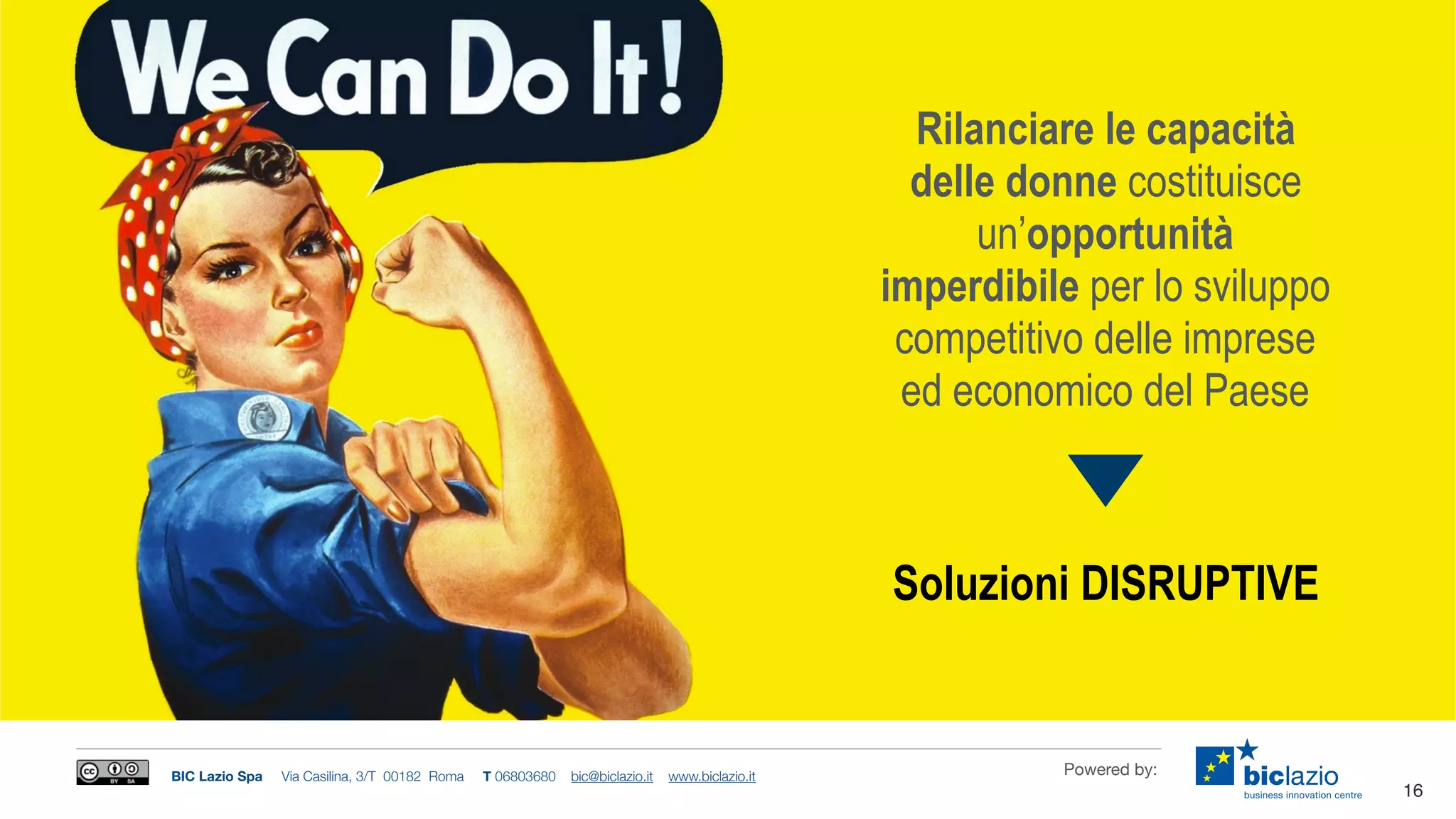BIC Lazio Spa Via Casilina, 3/T 00182 Roma T 06803680 bic@biclazio.it www.biclazio.it Powered by:
Rilanciare le capacità
delle donne costituisce
un’opportunità
imperdibile per lo sviluppo
competitivo delle imprese
ed economico del Paese
16
Soluzioni DISRUPTIVE
 
