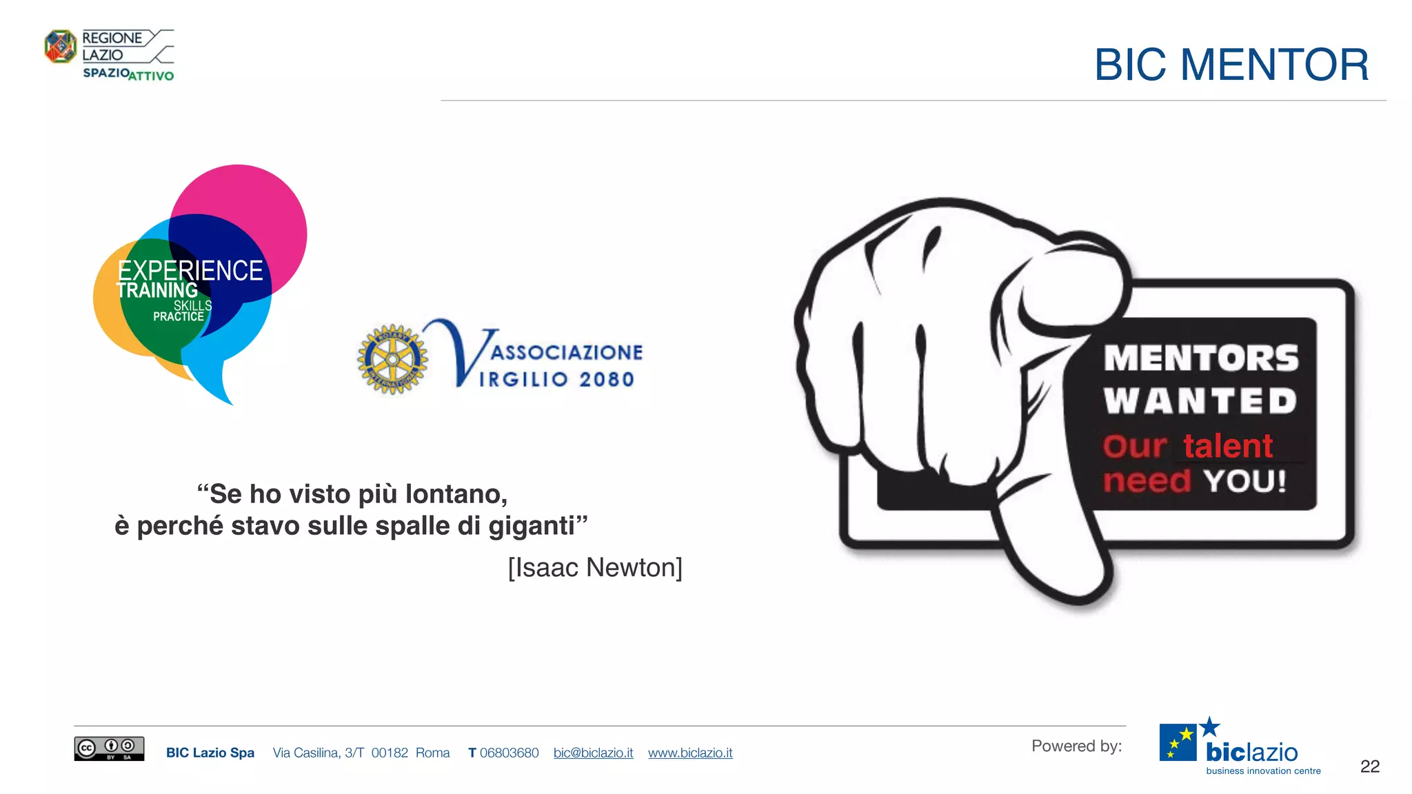 BIC Lazio Spa Via Casilina, 3/T 00182 Roma T 06803680 bic@biclazio.it www.biclazio.it Powered by:
22
BIC MENTOR
“Se ho visto più lontano,
è perché stavo sulle spalle di giganti”
[Isaac Newton]
talent
SKILLS
TRAINING
EXPERIENCE
PRACTICE
 