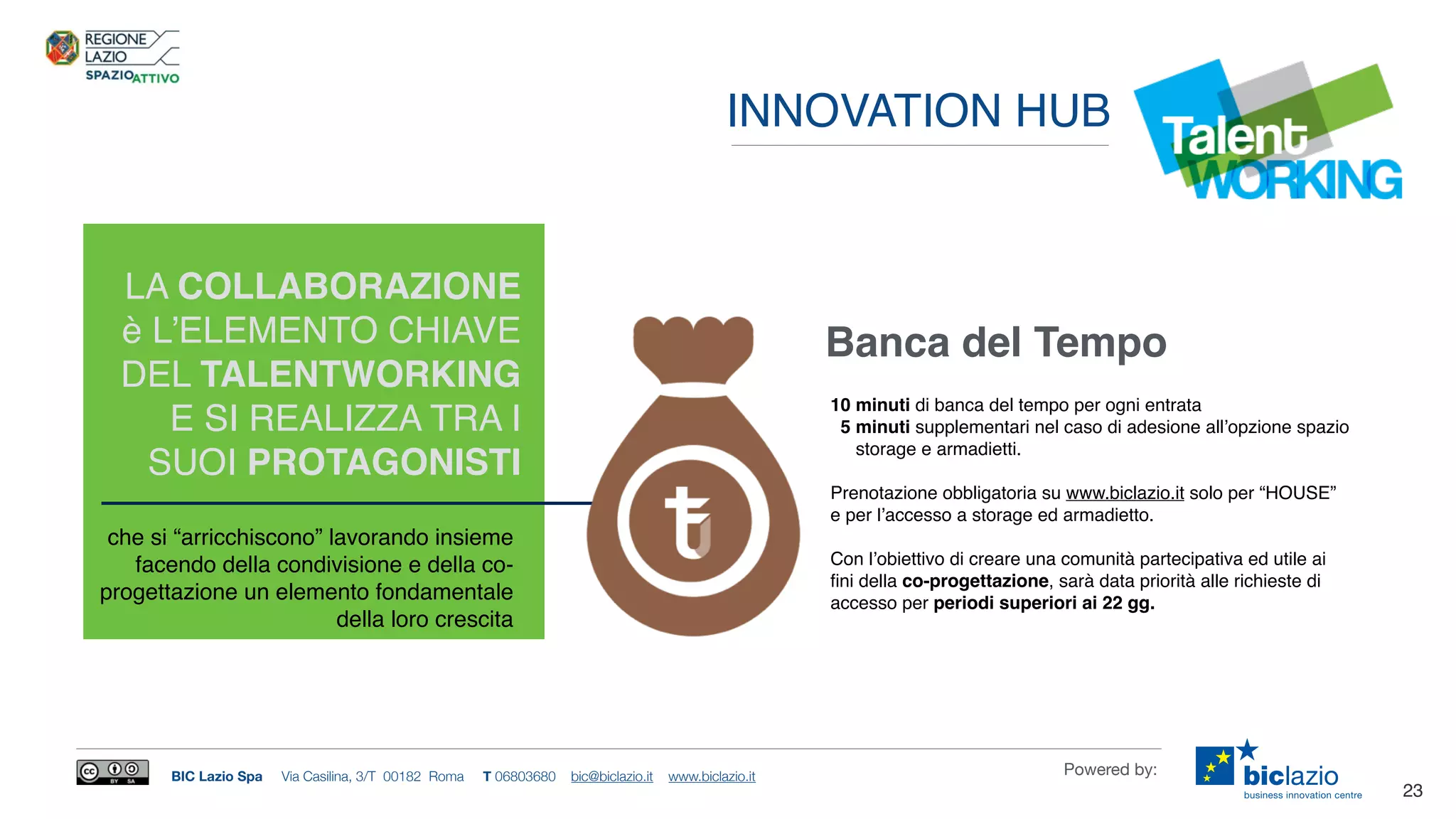 BIC Lazio Spa Via Casilina, 3/T 00182 Roma T 06803680 bic@biclazio.it www.biclazio.it Powered by:
23
LA COLLABORAZIONE
è L’ELEMENTO CHIAVE
DEL TALENTWORKING
E SI REALIZZA TRA I
SUOI PROTAGONISTI
Banca del Tempo
che si “arricchiscono” lavorando insieme
facendo della condivisione e della co-
progettazione un elemento fondamentale
della loro crescita
10 minuti di banca del tempo per ogni entrata
5 minuti supplementari nel caso di adesione all’opzione spazio
storage e armadietti.
Prenotazione obbligatoria su www.biclazio.it solo per “HOUSE”
e per l’accesso a storage ed armadietto.
Con l’obiettivo di creare una comunità partecipativa ed utile ai
ﬁni della co-progettazione, sarà data priorità alle richieste di
accesso per periodi superiori ai 22 gg.
INNOVATION HUB
 