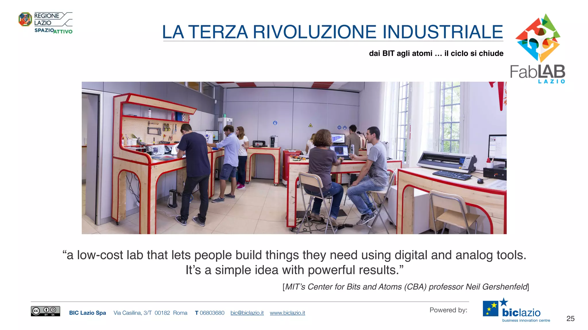BIC Lazio Spa Via Casilina, 3/T 00182 Roma T 06803680 bic@biclazio.it www.biclazio.it Powered by:
LA TERZA RIVOLUZIONE INDUSTRIALE
25
dai BIT agli atomi … il ciclo si chiude
[MIT’s Center for Bits and Atoms (CBA) professor Neil Gershenfeld]
“a low-cost lab that lets people build things they need using digital and analog tools.
It’s a simple idea with powerful results.”
 