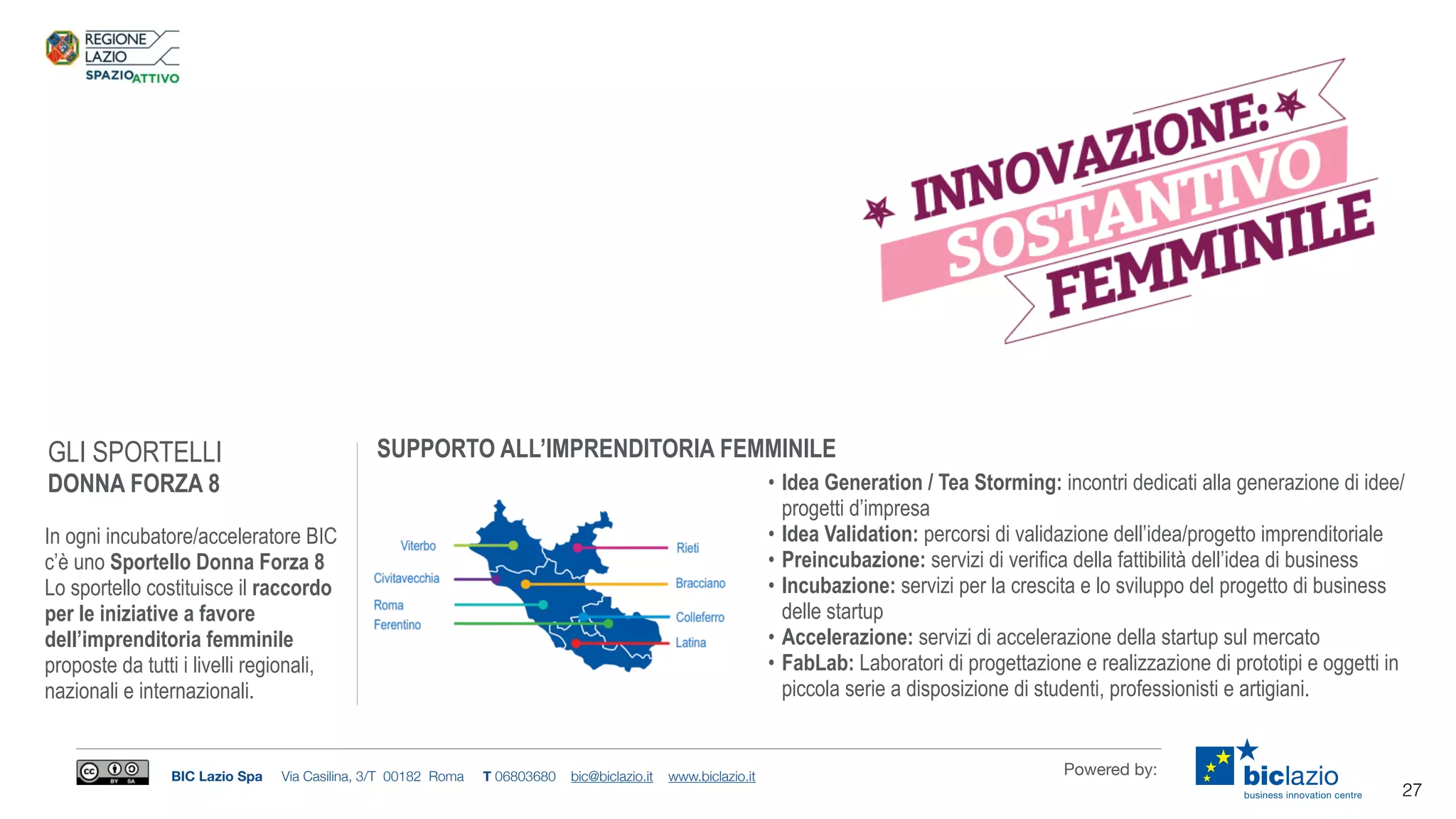 BIC Lazio Spa Via Casilina, 3/T 00182 Roma T 06803680 bic@biclazio.it www.biclazio.it Powered by:
GLI SPORTELLI
DONNA FORZA 8
In ogni incubatore/acceleratore BIC
c’è uno Sportello Donna Forza 8
Lo sportello costituisce il raccordo
per le iniziative a favore
dell’imprenditoria femminile
proposte da tutti i livelli regionali,
nazionali e internazionali.
• Idea Generation / Tea Storming: incontri dedicati alla generazione di idee/
progetti d’impresa
• Idea Validation: percorsi di validazione dell’idea/progetto imprenditoriale
• Preincubazione: servizi di verifica della fattibilità dell’idea di business
• Incubazione: servizi per la crescita e lo sviluppo del progetto di business
delle startup
• Accelerazione: servizi di accelerazione della startup sul mercato
• FabLab: Laboratori di progettazione e realizzazione di prototipi e oggetti in
piccola serie a disposizione di studenti, professionisti e artigiani.
SUPPORTO ALL’IMPRENDITORIA FEMMINILE
27
 