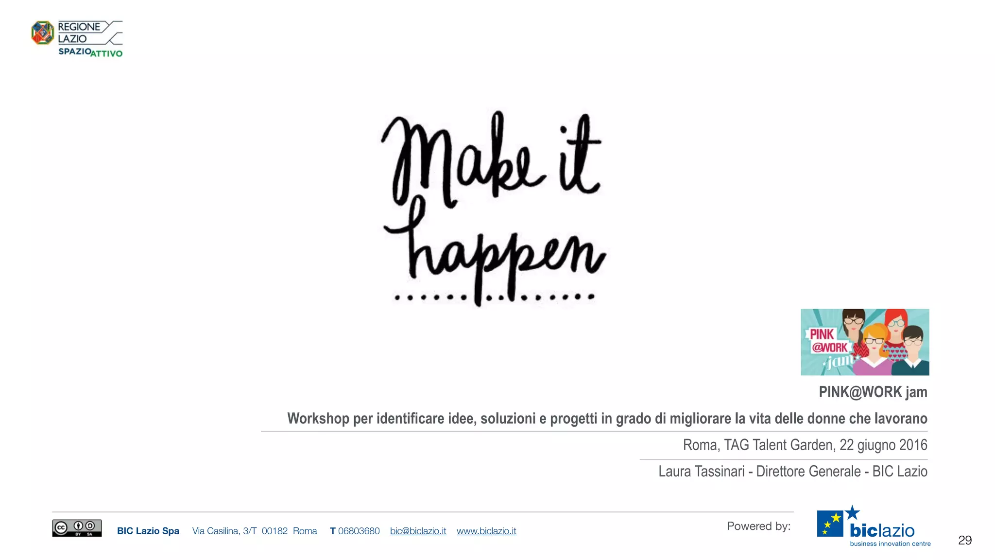 BIC Lazio Spa Via Casilina, 3/T 00182 Roma T 06803680 bic@biclazio.it www.biclazio.it Powered by:
29
PINK@WORK jam
Workshop per identificare idee, soluzioni e progetti in grado di migliorare la vita delle donne che lavorano
Roma, TAG Talent Garden, 22 giugno 2016
Laura Tassinari - Direttore Generale - BIC Lazio
 