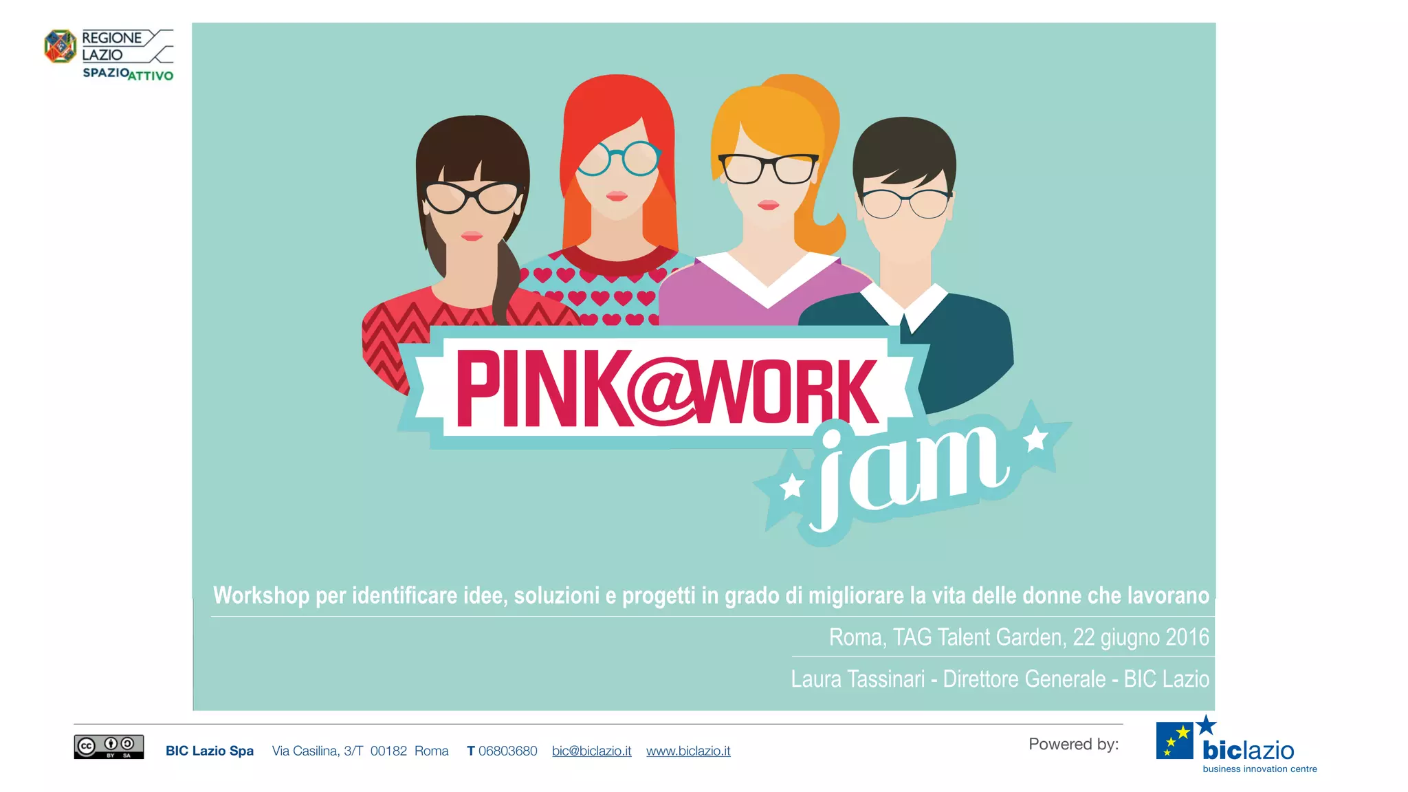 BIC Lazio Spa Via Casilina, 3/T 00182 Roma T 06803680 bic@biclazio.it www.biclazio.it Powered by:
Workshop per identificare idee, soluzioni e progetti in grado di migliorare la vita delle donne che lavorano
Roma, TAG Talent Garden, 22 giugno 2016
Laura Tassinari - Direttore Generale - BIC Lazio
 