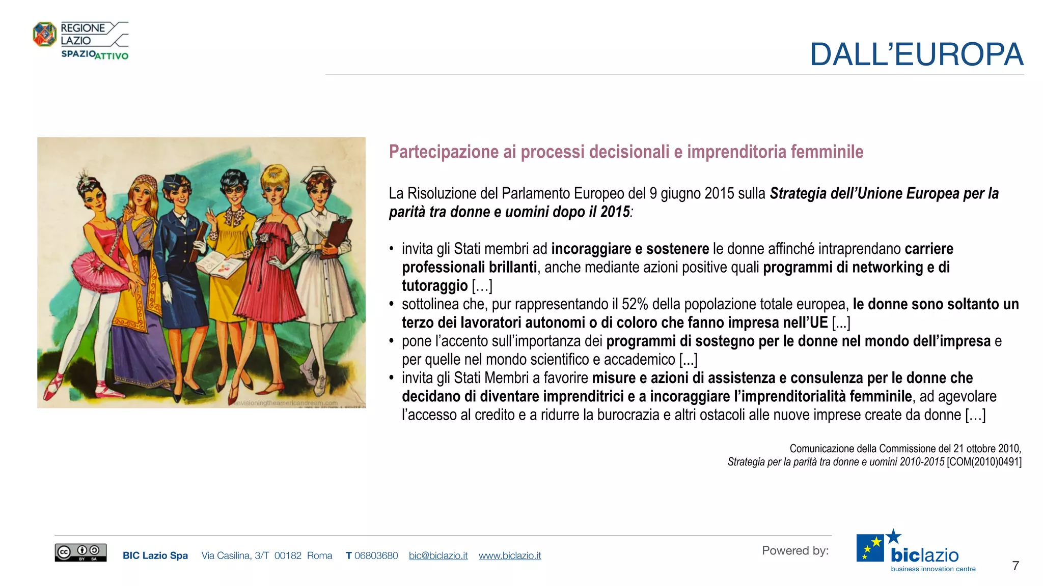 BIC Lazio Spa Via Casilina, 3/T 00182 Roma T 06803680 bic@biclazio.it www.biclazio.it Powered by:
Partecipazione ai processi decisionali e imprenditoria femminile
La Risoluzione del Parlamento Europeo del 9 giugno 2015 sulla Strategia dell’Unione Europea per la
parità tra donne e uomini dopo il 2015:
• invita gli Stati membri ad incoraggiare e sostenere le donne affinché intraprendano carriere
professionali brillanti, anche mediante azioni positive quali programmi di networking e di
tutoraggio […]
• sottolinea che, pur rappresentando il 52% della popolazione totale europea, le donne sono soltanto un
terzo dei lavoratori autonomi o di coloro che fanno impresa nell’UE [...]
• pone l’accento sull’importanza dei programmi di sostegno per le donne nel mondo dell’impresa e
per quelle nel mondo scientifico e accademico [...]
• invita gli Stati Membri a favorire misure e azioni di assistenza e consulenza per le donne che
decidano di diventare imprenditrici e a incoraggiare l’imprenditorialità femminile, ad agevolare
l’accesso al credito e a ridurre la burocrazia e altri ostacoli alle nuove imprese create da donne […]
Comunicazione della Commissione del 21 ottobre 2010,
Strategia per la parità tra donne e uomini 2010-2015 [COM(2010)0491]
7
DALL’EUROPA
 