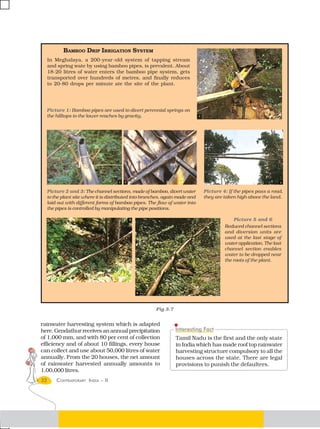 BAMBOO DRIP IRRIGATION SYSTEM
     In Meghalaya, a 200-year-old system of tapping stream
     and spring wate by using bamboo pipes, is prevalent. About
     18-20 litres of water enters the bamboo pipe system, gets
     transported over hundreds of metres, and finally reduces
     to 20-80 drops per minute ate the site of the plant.




  Picture 1: Bamboo pipes are used to divert perennial springs on
  the hilltops to the lower reaches by gravity.




     Picture 2 and 3: The channel sections, made of bamboo, divert water       Picture 4: If the pipes pass a road,
     to the plant site where it is distributed into branches, again made and   they are taken high above the land.
     laid out with different forms of bamboo pipes. The flow of water into
     the pipes is controlled by manipulating the pipe positions.

                                                                                            Picture 5 and 6
                                                                                        Reduced channel sections
                                                                                        and diversion units are
                                                                                        used at the last stage of
                                                                                        water application. The last
                                                                                        channel section enables
                                                                                        water to be dropped near
                                                                                        the roots of the plant.




                                                         Fig 3.7


rainwater harvesting system which is adapted
here. Gendathur receives an annual precipitation
of 1,000 mm, and with 80 per cent of collection                    Tamil Nadu is the first and the only state
efficiency and of about 10 fillings, every house                   in India which has made roof top rainwater
can collect and use about 50,000 litres of water                   harvesting structure compulsory to all the
annually. From the 20 houses, the net amount                       houses across the state. There are legal
of rainwater harvested annually amounts to                         provisions to punish the defaulters.
1,00,000 litres.
32       CONTEMPORARY INDIA – II
 