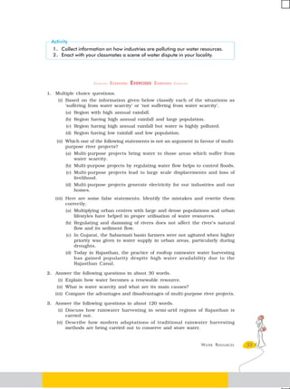 1. Collect information on how industries are polluting our water resources.
     2. Enact with your classmates a scene of water dispute in your locality.




                         EXERCISES   EXERCISES EXERCISES EXERCISES EXERCISES

1.    Multiple choice questions.
       (i) Based on the information given below classify each of the situations as
          ‘suffering from water scarcity’ or ‘not suffering from water scarcity’.
          (a) Region with high annual rainfall.
          (b) Region having high annual rainfall and large population.
          (c) Region having high annual rainfall but water is highly polluted.
          (d) Region having low rainfall and low population.
      (ii) Which one of the following statements is not an argument in favour of multi-
          purpose river projects?
          (a) Multi-purpose projects bring water to those areas which suffer from
              water scarcity.
          (b) Multi-purpose projects by regulating water flow helps to control floods.
          (c) Multi-purpose projects lead to large scale displacements and loss of
              livelihood.
          (d) Multi-purpose projects generate electricity for our industries and our
              homes.
      (iii) Here are some false statements. Identify the mistakes and rewrite them
          correctly.
          (a) Multiplying urban centres with large and dense populations and urban
              lifestyles have helped in proper utilisation of water resources.
          (b) Regulating and damming of rivers does not affect the river’s natural
              flow and its sediment flow.
          (c) In Gujarat, the Sabarmati basin farmers were not agitated when higher
              priority was given to water supply in urban areas, particularly during
              droughts.
          (d) Today in Rajasthan, the practice of rooftop rainwater water harvesting
              has gained popularity despite high water availability due to the
              Rajasthan Canal.

2. Answer the following questions in about 30 words.
       (i) Explain how water becomes a renewable resource.
      (ii) What is water scarcity and what are its main causes?
      (iii) Compare the advantages and disadvantages of multi-purpose river projects.

3. Answer the following questions in about 120 words.
       (i) Discuss how rainwater harvesting in semi-arid regions of Rajasthan is
          carried out.
      (ii) Describe how modern adaptations of traditional rainwater harvesting
          methods are being carried out to conserve and store water.


                                                                               WATER RESOURCES   33
 
