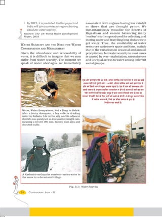 • By 2025, it is predicted that large parts of      associate it with regions having low rainfall
       India will join countries or regions having       or those that are drought pr one. We
       absolute water scarcity.                          instantaneously visualise the deserts of
     Source: The UN World Water Development              Rajasthan and women balancing many
     Report, 2003                                        ‘matkas’ (earthen pots) used for collecting and
                                                         storing water and travelling long distances to
                                                         get water. True, the availability of water
WATER SCARCITY AND THE NEED FOR WATER
                                                         resources varies over space and time, mainly
CONSERVATION AND MANAGEMENT                              due to the variations in seasonal and annual
Given the abundance and renewability of                  precipitation, but water scarcity in most cases
water, it is difficult to imagine that we may            is caused by over- exploitation, excessive use
suffer from water scarcity. The moment we                and unequal access to water among different
speak of water shortages, we immediately                 social groups.




 Water, Water Everywhere, Not a Drop to Drink:
 After a heavy downpour, a boy collects drinking
 water in Kolkata. Life in the city and its adjacent
 districts was paralysed as incessant overnight rain,
 meaning a record 180 mm, flooded vast area and
 disruted traffic.




 A Kashmiri earthquake survivor carries water in
 the snow in a devastated village.


                                           Fig. 3.1: Water Scarcity

24       CONTEMPORARY INDIA – II
 