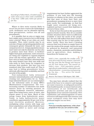 requirements but have further aggravated the
  According to Falken Mark, a Swedish expert,     problem. If you look into the housing
  water stress occurs when water availability     societies or colonies in the cities, you would
  is less than 1,000 cubic metre per person       find that most of these have their own
  per day.                                        groundwater pumping devices to meet their
                                                  water needs. Not surprisingly, we find that
                                                  fragile water resources are being over -
    Where is then water scarcity likely to        exploited and have caused their depletion in
occur? As you have read in the hydrological       several of these cities.
cycle, freshwater can be obtained directly            So far we have focused on the quantitative
from precipitation, surface run off and           aspects of water scarcity. Now, let us consider
groundwater.                                      another situation where water is sufficiently
    Is it possible that an area or region may     available to meet the needs of the people,
have ample water resources but is still facing    but, the area still suffers from water scarcity.
water scarcity? Many of our cities are such       This scarcity may be due to bad quality of
examples. Thus, water scarcity may be an          water. Lately, there has been a growing
outcome of large and growing population and       concern that even if there is ample water to
consequent greater demands for water, and         meet the needs of the people, much of it may
unequal access to it. A large population means    be polluted by domestic and industrial
more water not only for domestic use but also     wastes, chemicals, pesticides and fertilisers
to produce more food. Hence, to facilitate        used in agriculture, thus, making it
higher food-grain production, water resources     hazardous for human use.
are being over-exploited to expand irrigated
areas and dry-season agriculture. You may
                                                    India’s rivers, especially the smaller ones,
have seen in many television advertisements
                                                    have all turned into toxic streams. And even
that most farmers have their own wells and
                                                    the big ones like the Ganga and Yamuna
tube-wells in their farms for irrigation to
                                                    are far from being pure. The assault on
increase their produce. But have you ever
                                                    India’s rivers – from population growth,
wondered what this could result in? That it
                                                    agricultural modernisation, urbanisation and
may lead to falling groundwater levels,
                                                    industrialisation – is enormous and growing
adversely affecting water availability and food
                                                    by the day….. This entire life stands
security of the people.
                                                    threatened.
    Post-independent India witnessed
intensive industrialisation and urbanisation,       Source: The Citizens’ Fifth Report, CSE, 1999.
creating vast opportunities for us. Today,
large industrial houses are as commonplace           You may have already realised that the
as the industrial units of many MNCs              need of the hour is to conserve and manage
(Multinational Corporations). The ever -          our water resources, to safeguard ourselves
increasing number of industries has made          from health hazards, to ensure food security,
matters worse by exerting pressure on             continuation of our livelihoods and
existing freshwater resources. Industries,        productive activities and also to prevent
apart from being heavy users of water, also       degradation of our natural ecosystems. Over
require power to run them. Much of this           exploitation and mismanagement of water
energy comes from hydroelectric power.            resources will impoverish this resource and
Today, in India hydroeclectric power              cause ecological crisis that may have
contributes approximately 22 per cent of the      profound impact on our lives.
total electricity pr oduced. Moreover,
multiplying urban centres with large and
dense populations and urban lifestyles have         From your everyday experiences, write a short
not only added to water and energy                  proposal on how you can conserve water.

                                                                            WATER RESOURCES          25
 