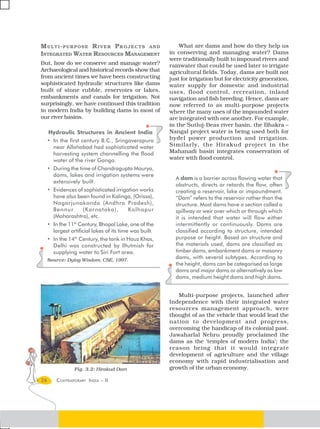 MULTI-PURPOSE RIVER PROJECTS AND                             What are dams and how do they help us
INTEGRATED WATER RESOURCES MANAGEMENT                    in conserving and managing water? Dams
                                                         were traditionally built to impound rivers and
But, how do we conserve and manage water?                rainwater that could be used later to irrigate
Archaeological and historical records show that          agricultural fields. Today, dams are built not
from ancient times we have been constructing             just for irrigation but for electricity generation,
sophisticated hydraulic structures like dams             water supply for domestic and industrial
built of stone rubble, reservoirs or lakes,              uses, flood control, recreation, inland
embankments and canals for irrigation. Not               navigation and fish breeding. Hence, dams are
surprisingly, we have continued this tradition           now referred to as multi-purpose projects
in modern India by building dams in most of              where the many uses of the impounded water
our river basins.                                        are integrated with one another. For example,
                                                         in the Sutluj-Beas river basin, the Bhakra –
     Hydraulic Structures in Ancient India               Nangal project water is being used both for
     • In the first century B.C., Sringaverapura         hydel power production and irrigation.
       near Allahabad had sophisticated water            Similarly, the Hirakud project in the
       harvesting system channelling the flood           Mahanadi basin integrates conservation of
       water of the river Ganga.                         water with flood control.
     • During the time of Chandragupta Maurya,
       dams, lakes and irrigation systems were
                                                           A dam is a barrier across flowing water that
       extensively built.
                                                           obstructs, directs or retards the flow, often
     • Evidences of sophisticated irrigation works         creating a reservoir, lake or impoundment.
       have also been found in Kalinga, (Orissa),          “Dam” refers to the reservoir rather than the
       Nagarjunakonda (Andhra Pradesh),                    structure. Most dams have a section called a
       Bennur         (Karnataka),         Kolhapur        spillway or weir over which or through which
       (Maharashtra), etc.                                 it is intended that water will flow either
     • In the 11th Century, Bhopal Lake, one of the        intermittently or continuously. Dams are
       largest artificial lakes of its time was built.     classified according to structure, intended
     • In the 14th Century, the tank in Hauz Khas,         purpose or height. Based on structure and
       Delhi was constructed by Iltutmish for              the materials used, dams are classified as
       supplying water to Siri Fort area.                  timber dams, embankment dams or masonry
     Source: Dying Wisdom, CSE, 1997.
                                                           dams, with several subtypes. According to
                                                           the height, dams can be categorised as large
                                                           dams and major dams or alternatively as low
                                                           dams, medium height dams and high dams.


                                                            Multi-purpose projects, launched after
                                                         Independence with their integrated water
                                                         resources management approach, were
                                                         thought of as the vehicle that would lead the
                                                         nation to development and progress,
                                                         overcoming the handicap of its colonial past.
                                                         Jawaharlal Nehru proudly proclaimed the
                                                         dams as the ‘temples of modern India’; the
                                                         reason being that it would integrate
                                                         development of agriculture and the village
                                                         economy with rapid industrialisation and
                 Fig. 3.2: Hirakud Dam                   growth of the urban economy.

26       CONTEMPORARY INDIA – II
 