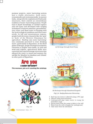 purpose projects, water harvesting system
was a viable alternative, both socio-
economically and environmentally. In ancient
India, along with the sophisticated hydraulic
structures, there existed an extraordinary
tradition of water-harvesting system. People
had in-depth knowledge of rainfall regimes
and soil types and developed wide ranging
techniques to harvest rainwater, groundwater,
river water and flood water in keeping with
the local ecological conditions and their water
needs. In hill and mountainous regions,
people built diversion channels like the ‘guls’
or ‘kuls’ of the Western Himalayas for
agriculture. ‘Rooftop rain water harvesting’
was commonly practised to store drinking
water, particularly in Rajasthan. In the flood
plains of Bengal, people developed inundation
channels to irrigate their fields. In arid and               (a) Recharge through Hand Pump
semi-arid regions, agricultural fields were
converted into rain fed storage structures that
allowed the water to stand and moisten the
soil like the ‘khadins’ in Jaisalmer and ‘Johads’
in other parts of Rajasthan.




                                                         (b) Recharge through Abandoned Dugwell

                                                          Fig 3.4: Rooftop Rainwater Harvesting

                                                    • Roof top rain water is collected using a PVC pipe
                                                    • Filtered using sand and bricks
                                                    • Underground pipe takes water to sump for
                                                      immediate usage
                                                    • Excess water from the sump is taken to the well
                                                    • Water from the well recharges the underground
                     Fig. 3.3                       • Take water from the well (later)

30    CONTEMPORARY INDIA – II
 