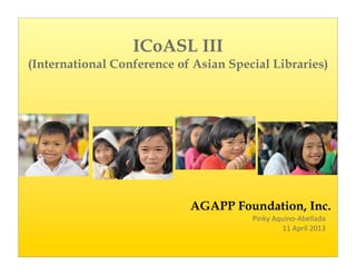 ICoASL III
(International Conference of Asian Special Libraries)




                            AGAPP Foundation, Inc.
                                       Pinky	
  Aquino-­‐Abellada
                                                  11	
  April	
  2013
 