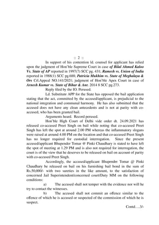 :: 2 ::
In support of his contention ld. counsel for applicant has relied
upon the judgment of Hon’ble Supreme Court in case of Bilal Ahmed Kaloo
Vs. State of AP reported in 1997(7) SCC pg. 431; Ramesh vs. Union of India
reported in 1988(1) SCC pg.688; Patricia Mukhim vs. State of Meghalaya &
Ors Crl.Appeal NO.141/2021; judgment of Hon’ble Apex Court in case of
Arnesh Kumar vs. State of Bihar & Anr. 2014 8 SCC pg.273.
Reply filed by the IO. Perused.
Ld. Substitute APP for the State has opposed the bail application
stating that the act, committed by the accused/applicant, is prejudicial to the
national integration and communal harmony. He has also submitted that the
accused does not have any clean antecedents and is not at parity with co-
accused, who has been granted bail.
Arguments heard. Record perused.
Hon’ble High Court of Delhi vide order dt. 24.09.2021 has
released co-accused Preet Singh on bail while noting that co-accused Preet
Singh has left the spot at around 2.00 PM whereas the inflammatory slogans
were raised at around 4.00 PM on the location and that co-accused Preet Singh
has no longer required for custodial interrogation. Since the present
accused/applicant Bhupender Tomar @ Pinki Chaudhary is stated to have left
the spot of meeting at 1.29 PM and is also not required for interrogation, the
court is of the view that he deserves to be released on bail on account of parity
with co-accused Preet Singh.
Accordingly, the accused/applicant Bhupender Tomar @ Pinki
Chaudhary be released on bail on his furnishing bail bond in the sum of
Rs.50,000/- with two sureties in the like amount, to the satisfaction of
concerned Jail Superintendent/concerned court/Duty MM on the following
conditions:
a) The accused shall not temper with the evidence nor will he
try to contact the witnesses.
b) The accused shall not commit an offence similar to the
offence of which he is accused or suspected of the commission of which he is
suspect.
Contd….3/-
PRAYANK
NAYAK
Digitally signed
by PRAYANK
NAYAK
Date:
2021.09.30
15:47:26 +0530
 
