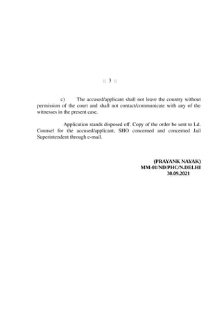 :: 3 ::
c) The accused/applicant shall not leave the country without
permission of the court and shall not contact/communicate with any of the
witnesses in the present case.
Application stands disposed off. Copy of the order be sent to Ld.
Counsel for the accused/applicant, SHO concerned and concerned Jail
Superintendent through e-mail.
(PRAYANK NAYAK)
MM-01/ND/PHC/N.DELHI
30.09.2021
PRAYANK
NAYAK
Digitally signed
by PRAYANK
NAYAK
Date:
2021.09.30
15:47:31 +0530
 
