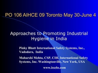 PO 106 AIHCE 09 Toronto May 30-June 4


  Approaches to Promoting Industrial
          Hygiene in India

     Pinky Bhatt International Safety Systems, Inc.,
     Vadodara, India
     Maharshi Mehta, CSP, CIH, International Safety
     Systems, Inc. Washingtonville, New York, USA
                      www.issehs.com
 