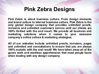 Pink Zebra Designs
Pink Zebra is about business culture. From design elements
and brand culture to internal business culture, Pink Zebra is the
only global design company that provides unlimited proofs,
revisions and unlimited customers service until our clients are
100% thrilled with the end result. We provide all business and
marketing solutions when it comes to your awesome
company's online culture & marketing strategies.
All of our websites include unlimited proofs, revisions, pages
and unlimited and consultations to ensure that you are always
100% ecstatic with the end result! We have taken away all of the
guess work and needless apprehension that most people faces
when dealing with any design company.
 