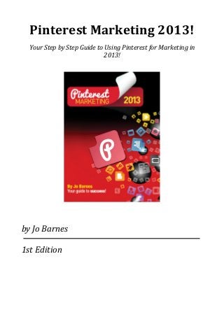 Pinterest	
  Marketing	
  2013!
Your	
  Step	
  by	
  Step	
  Guide	
  to	
  Using	
  Pinterest	
  for	
  Marketing	
  in	
  
2013!
by	
  Jo	
  Barnes
1st	
  Edition
 