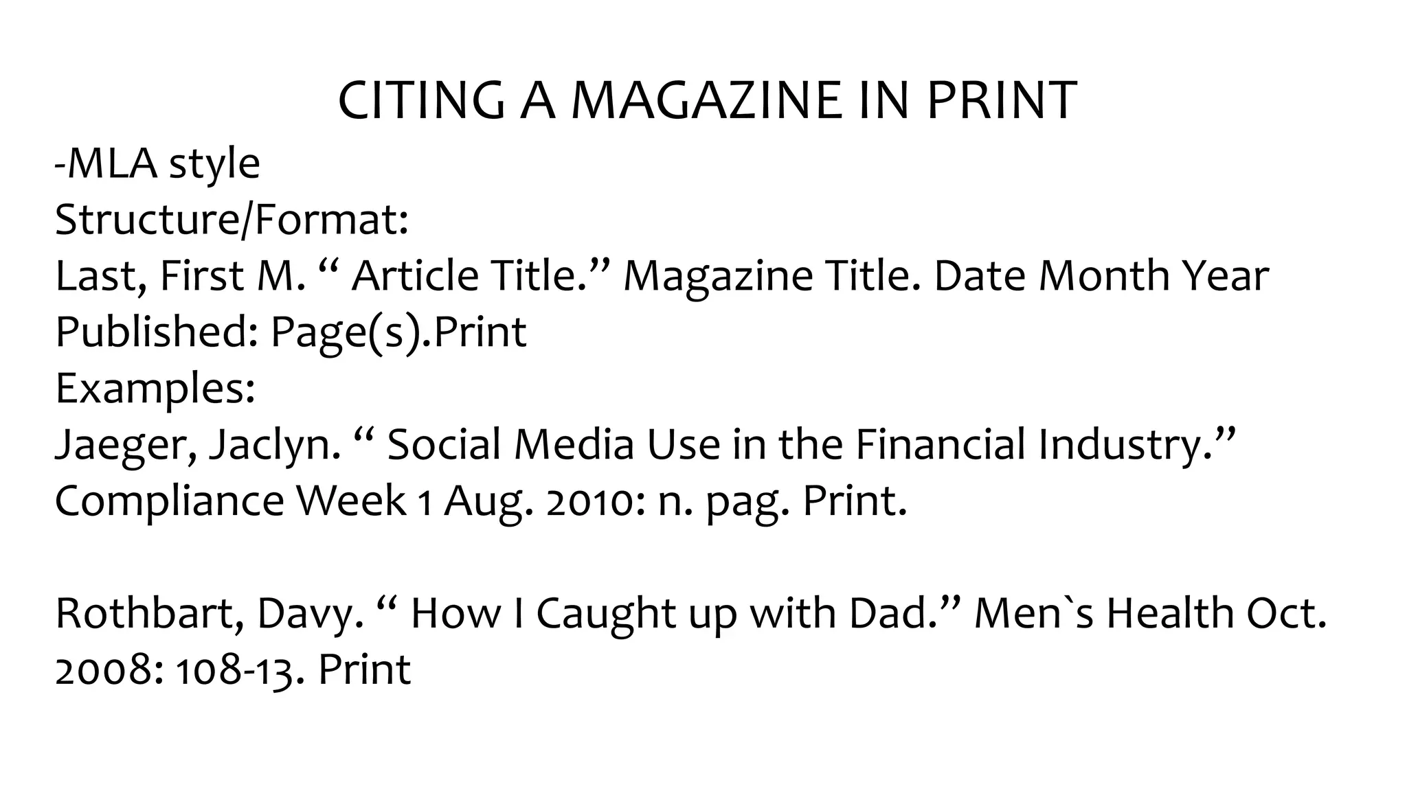 CITING A MAGAZINE IN PRINT
-MLA style
Structure/Format:
Last, Fir󠇧st M. “ Ar󠇧ticle Title.” Magazine Title. Date Month Year󠇧
Published: Page(s).Print
Examples:
Jaeger󠇧, Jaclyn. “ Social Media Use in the Financial Industr󠇧y.”
Compliance Week 1 Aug. 2010: n. pag. Print.
Rothbart, Davy. “ How I Caught up with Dad.” Men`s Health Oct.
2008: 108-13. Print
 