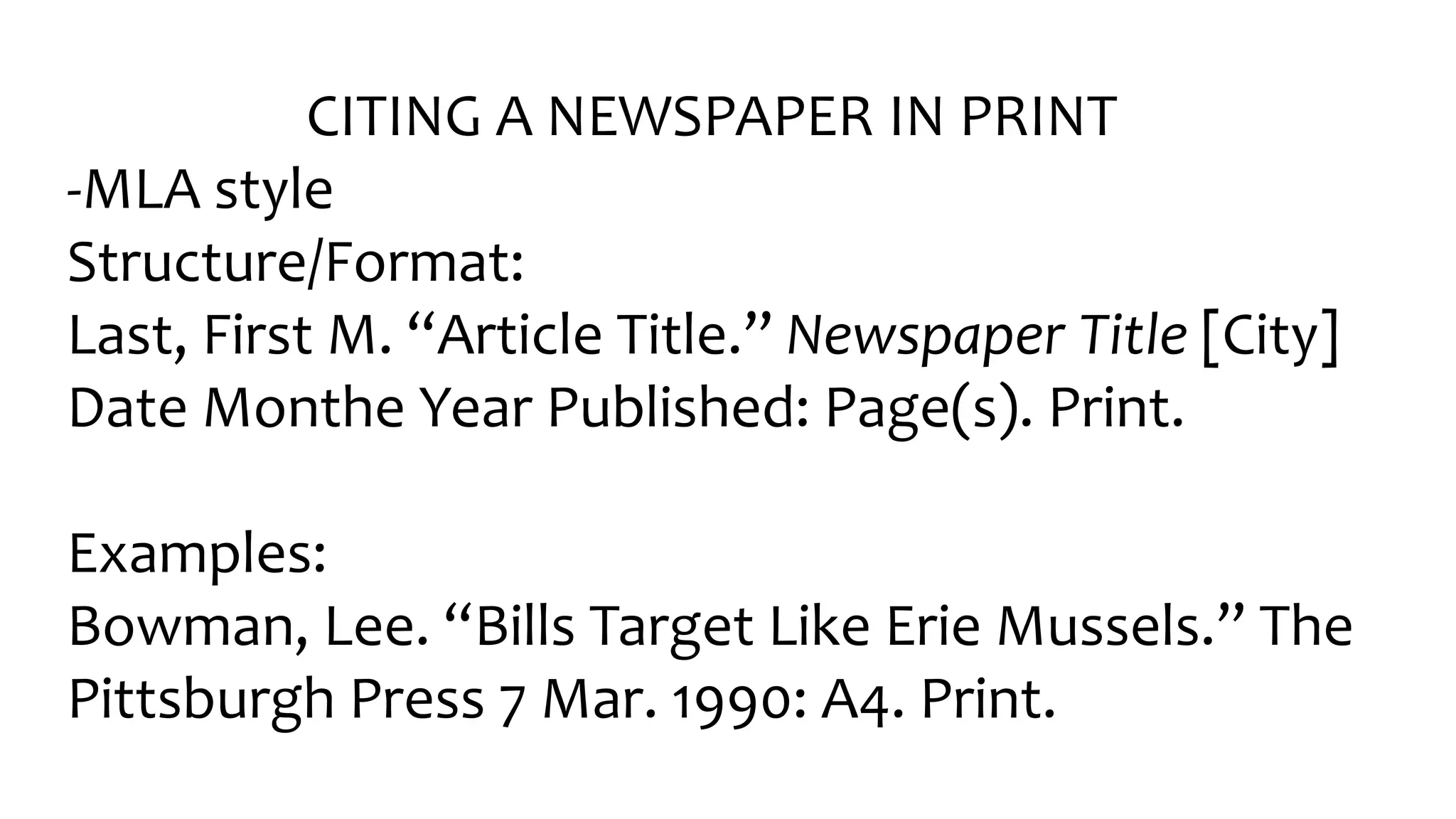 CITING A NEWSPAPER IN PRINT
-MLA style
Structure/Format:
Last, Fir󠇧st M. “Ar󠇧ticle Title.” Newspaper Title [City]
Date Monthe Year Published: Page(s). Print.
Examples:
Bowman, Lee. “Bills Tar󠇧get Like Er󠇧ie Mussels.” The
Pittsburgh Press 7 Mar. 1990: A4. Print.
 