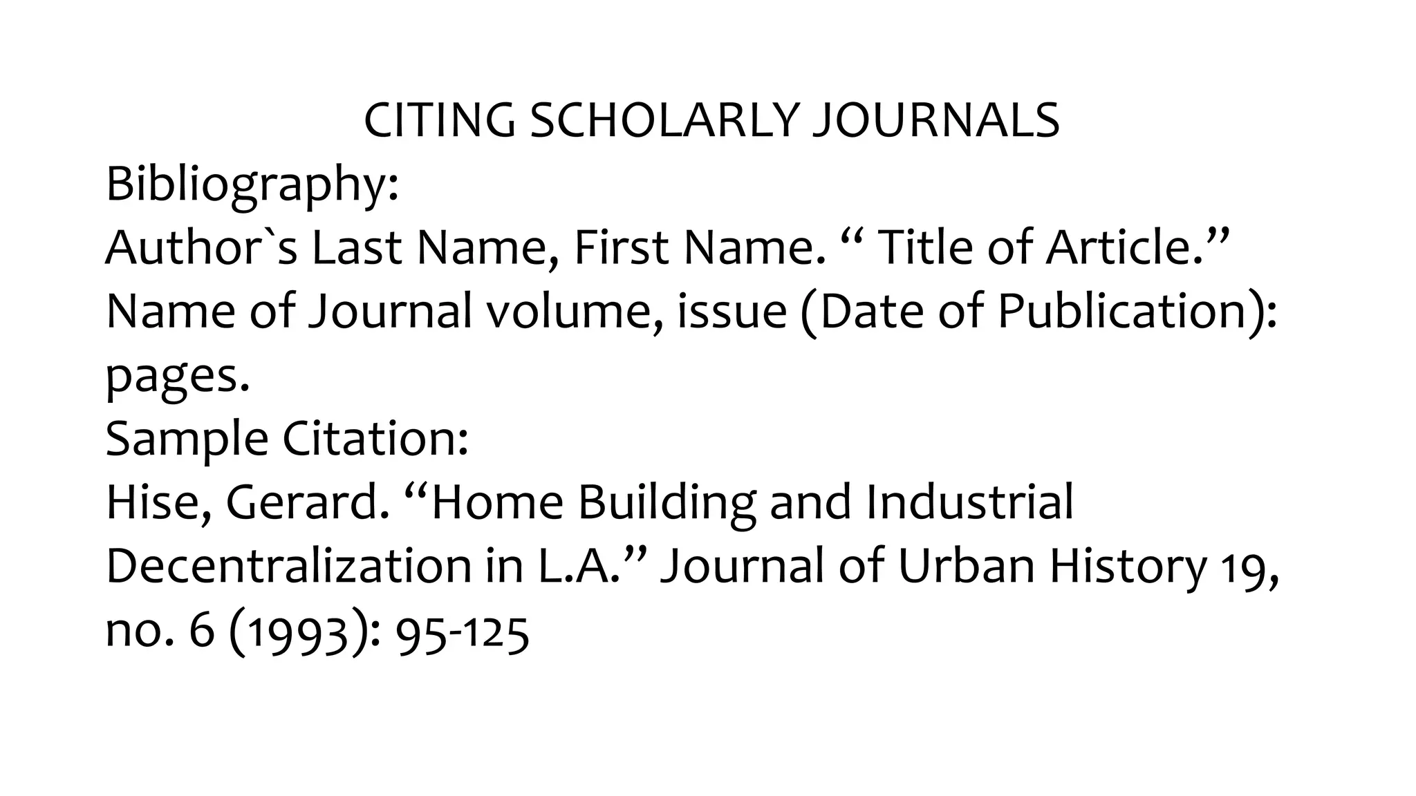 CITING SCHOLARLY JOURNALS
Bibliography:
Author󠇧`s Last Name, Fir󠇧st Name. “ Title of Ar󠇧ticle.”
Name of Journal volume, issue (Date of Publication):
pages.
Sample Citation:
Hise, Ger󠇧ar󠇧d. “Home Building and Industr󠇧ial
Decentr󠇧alization in L.A.” Jour󠇧nal of Ur󠇧ban Histor󠇧y 19,
no. 6 (1993): 95-125
 