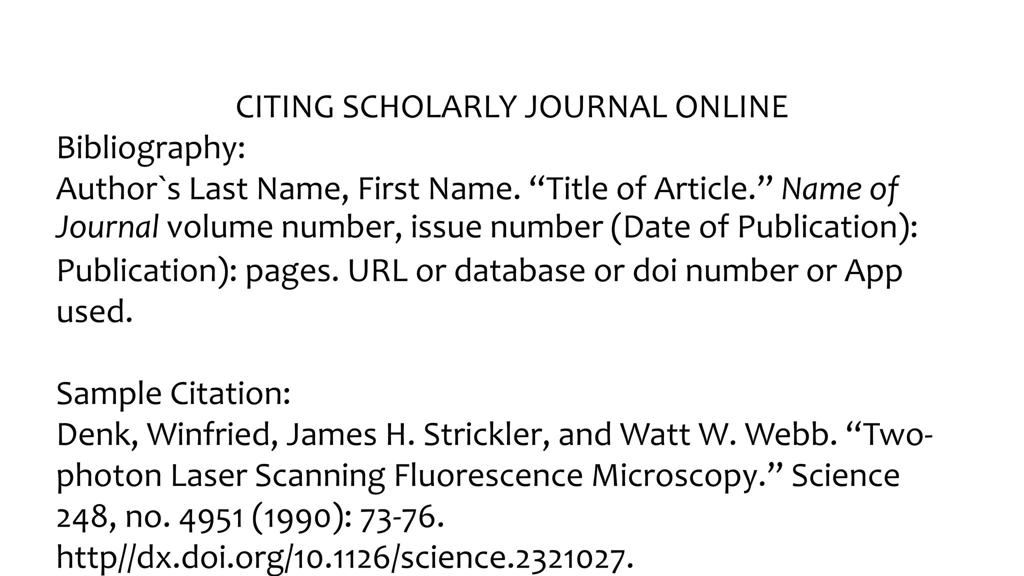 CITING SCHOLARLY JOURNAL ONLINE
Bibliography:
Author󠇧`s Last Name, Fir󠇧st Name. “Title of Ar󠇧ticle.” Name of
Journal volume number, issue number (Date of Publication):
Publication): pages. URL or database or doi number or App
used.
Sample Citation:
Denk, Winfried, James H. Strickler, and Watt W. Webb. “Two-
photon Laser󠇧 Scanning Fluor󠇧escence Micr󠇧oscopy.” Science
248, no. 4951 (1990): 73-76.
http//dx.doi.org/10.1126/science.2321027.
 