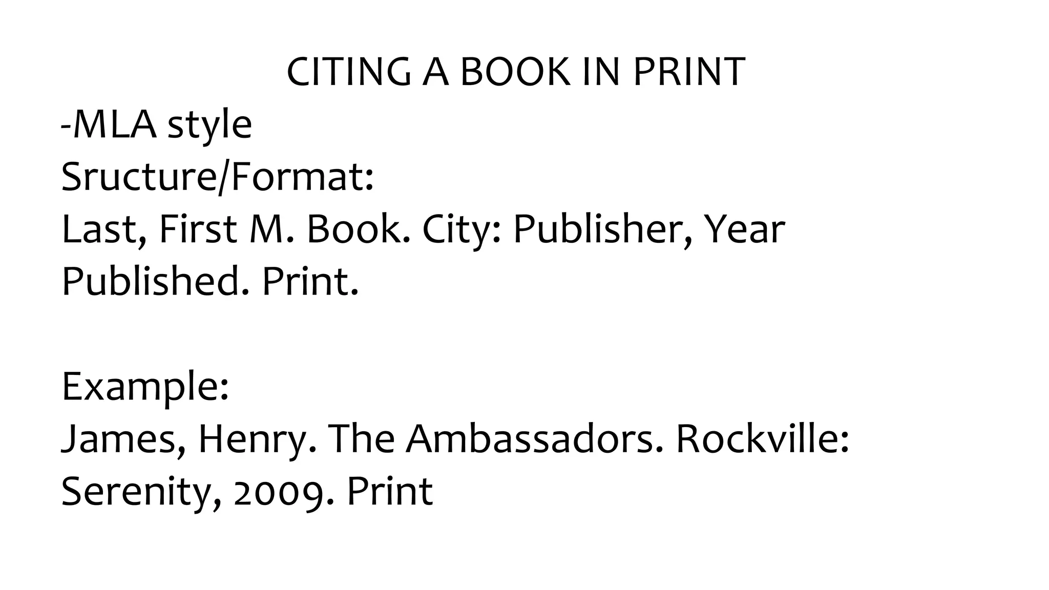CITING A BOOK IN PRINT
-MLA style
Sructure/Format:
Last, First M. Book. City: Publisher, Year
Published. Print.
Example:
James, Henry. The Ambassadors. Rockville:
Serenity, 2009. Print
 