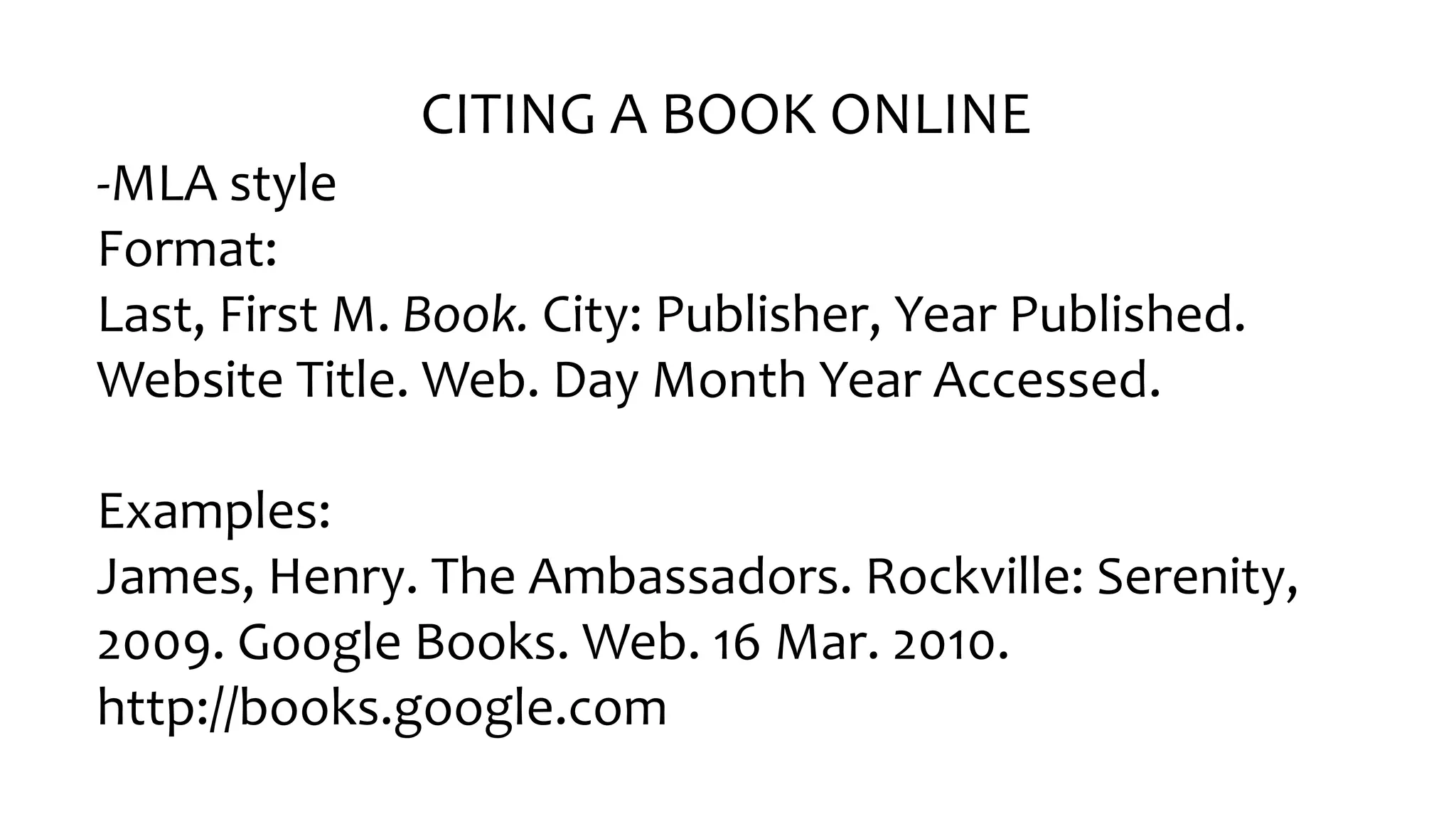 CITING A BOOK ONLINE
-MLA style
Format:
Last, First M. Book. City: Publisher, Year Published.
Website Title. Web. Day Month Year Accessed.
Examples:
James, Henry. The Ambassadors. Rockville: Serenity,
2009. Google Books. Web. 16 Mar. 2010.
http://books.google.com
 