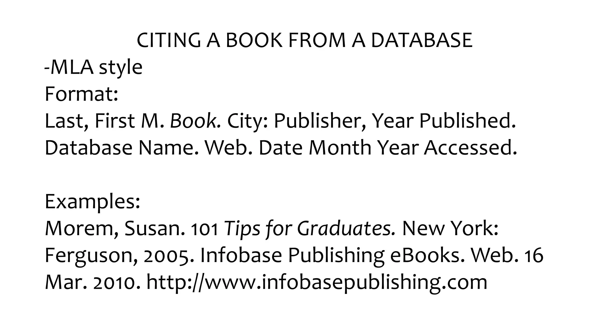 CITING A BOOK FROM A DATABASE
-MLA style
Format:
Last, First M. Book. City: Publisher, Year Published.
Database Name. Web. Date Month Year Accessed.
Examples:
Morem, Susan. 101 Tips for Graduates. New York:
Ferguson, 2005. Infobase Publishing eBooks. Web. 16
Mar. 2010. http://www.infobasepublishing.com
 