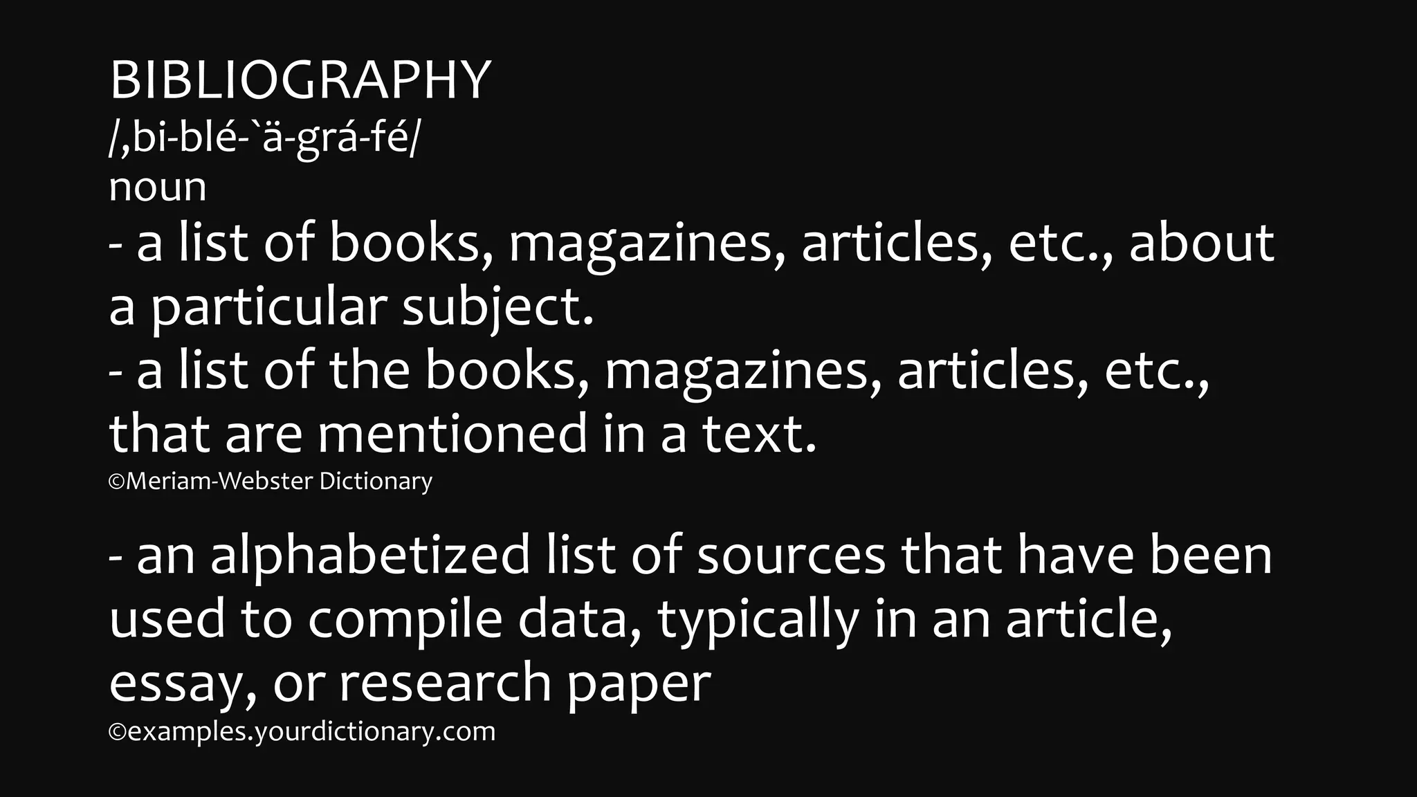 BIBLIOGRAPHY
/,bi-blé-`ä-gr󠇧á-fé/
noun
- a list of books, magazines, articles, etc., about
a particular subject.
- a list of the books, magazines, articles, etc.,
that are mentioned in a text.
©Meriam-Webster Dictionary
- an alphabetized list of sources that have been
used to compile data, typically in an article,
essay, or research paper
©examples.yourdictionary.com
 