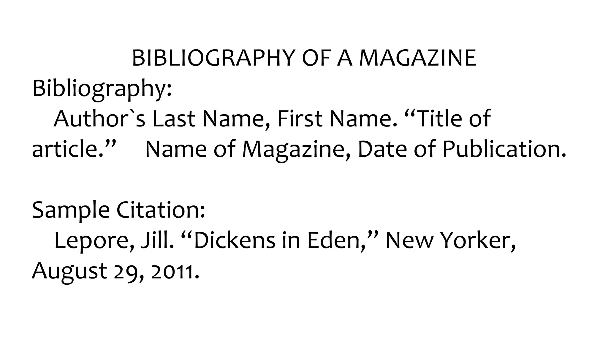 BIBLIOGRAPHY OF A MAGAZINE
Bibliography:
Author󠇧`s Last Name, Fir󠇧st Name. “Title of
ar󠇧ticle.” Name of Magazine, Date of Publication.
Sample Citation:
Lepore, Jill. “Dickens in Eden,” New Yor󠇧ker󠇧,
August 29, 2011.
 